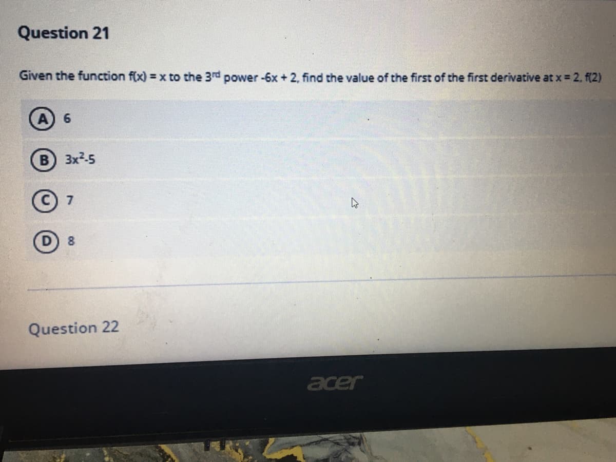 Question 21
Given the function f(x) = x to the 3rd power-6x+ 2, find the value of the first of the first derivative at x = 2. f(2)
A 6
B 3x-5
D 8
Question 22
acer
