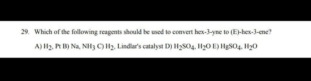 29. Which of the following reagents should be used to convert hex-3-yne to (E)-hex-3-ene?
A) H2, Pt B) Na, NH3 C) H2, Lindlar's catalyst D) H2SO4, H20 E) H9SO4, H20
