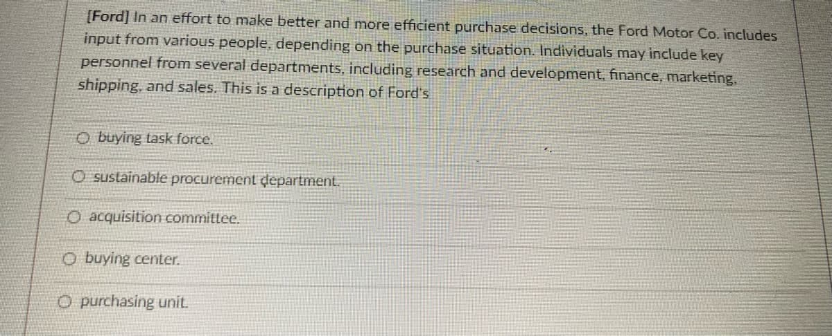 [Ford] In an effort to make better and more efficient purchase decisions, the Ford Motor Co. includes
input from various people, depending on the purchase situation. Individuals may include key
personnel from several departments, including research and development, finance, marketing.
shipping, and sales. This is a description of Ford's
O buying task force.
O sustainable procurement department.
O acquisition committee.
O buying center.
O purchasing unit.
