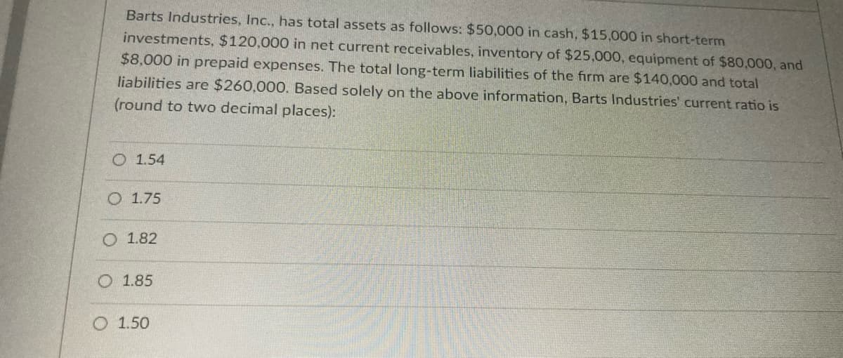 Barts Industries, Inc., has total assets as follows: $50,000 in cash, $15,000 in short-term
investments, $120,000 in net current receivables, inventory of $25,000, equipment of $80,000, and
$8,000 in prepaid expenses. The total long-term liabilities of the firm are $140,000 and total
liabilities are $260,000. Based solely on the above information, Barts Industries' current ratio is
(round to two decimal places):
O 1.54
O 1.75
O 1.82
O 1.85
O 1.50
