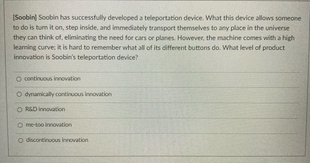 [Soobin] Soobin has successfully developed a teleportation device. What this device allows someone
to do is turn it on, step inside, and immediately transport themselves to any place in the universe
they can think of, eliminating the need for cars or planes. However, the machine comes with a high
learning curve; it is hard to remember what all of its different buttons do. What level of product
innovation is Soobin's teleportation device?
continuous innovation
O dynamically continuous innovation
O R&D innovation
O me-too innovation
O discontinuous innovation
