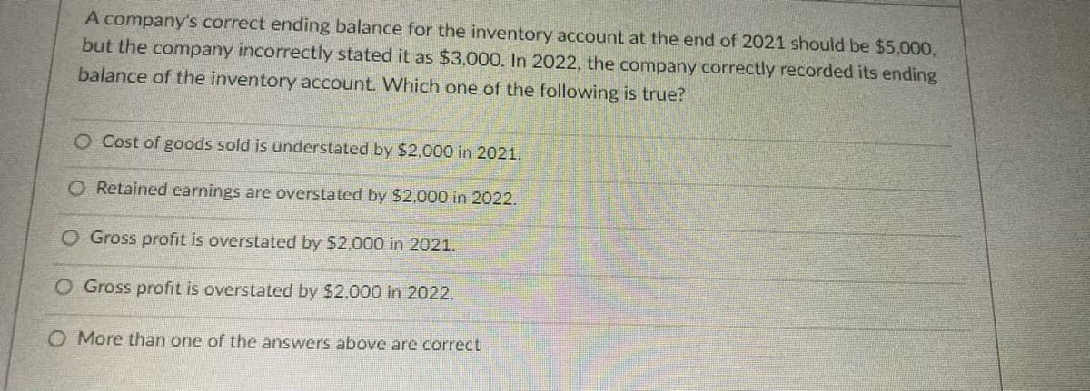 A company's correct ending balance for the inventory account at the end of 2021 should be $5,000,
but the company incorrectly stated it as $3,000. In 2022, the company correctly recorded its ending
balance of the inventory account. Which one of the following is true?
O Cost of goods sold is understated by $2.000 in 2021.
O Retained earnings are overstated by $2,000 in 2022.
O Gross profit is overstated by $2.000 in 2021.
O Gross profit is overstated by $2,000 in 2022.
O More than one of the answers above are correct

