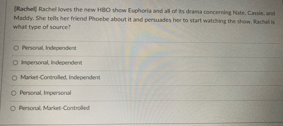 [Rachel] Rachel loves the new HBO show Euphoria and all of its drama concerning Nate, Cassie, and
Maddy. She tells her friend Phoebe about it and persuades her to start watching the show. Rachel is
what type of source?
O Personal, Independent
O Impersonal, Independent
O Market-Controlled, Independent
O Personal, Impersonal
O Personal, Market-Controlled
