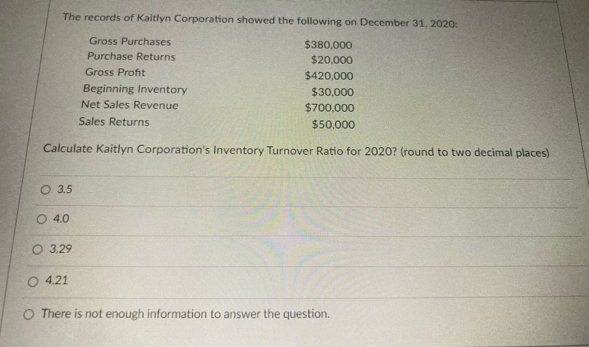 The records of Kaitlyn Corporation showed the following on December 31, 2020:
Gross Purchases
$380,000
Purchase Returns
$20,000
Gross Profit
$420,000
Beginning Inventory
$30,000
Net Sales Revenue
$700,000
Sales Returns
$50,000
Calculate Kaitlyn Corporation's Inventory Turnover Ratio for 2020? (round to two decimal places)
О 35
O 4.0
3.29
O 4.21
O There is not enough information to answer the question.
