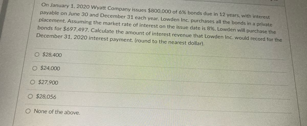 On January 1, 2020 Wyatt Company issues $800,000 of 6% bonds due in 12 years, with interest
payable on June 30 and December 31 each year. Lowden Inc. purchases all the bonds in a private
placement. Assuming the market rate of interest on the issue date is 8%, Lowden will purchase the
bonds for $697,497. Calculate the amount of interest revenue that Lowden Inc. would record for the
December 31, 2020 interest payment. (round to the nearest dollar).
O $28,400
O $24,000
O $27,900
O $28,056
O None of the above.
