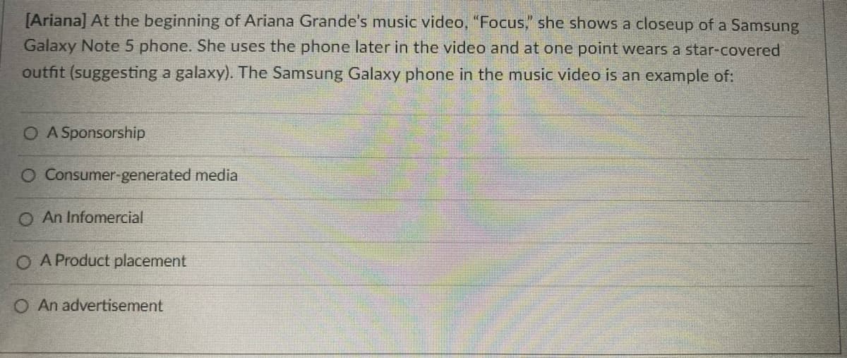 [Ariana] At the beginning of Ariana Grande's music video, "Focus," she shows a closeup of a Samsung
Galaxy Note 5 phone. She uses the phone later in the video and at one point wears a star-covered
outfit (suggesting a galaxy). The Samsung Galaxy phone in the music video is an example of:
O A Sponsorship
O Consumer-generated media
O An Infomercial
O A Product placement
O An advertisement
