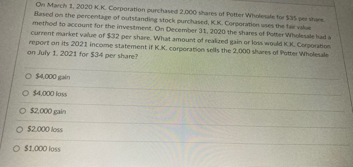 On March 1, 2020 K.K. Corporation purchased 2,000 shares of Potter Wholesale for $35 per share.
Based on the percentage of outstanding stock purchased, K.K. Corporation uses the fair value
method to account for the investment. On December 31, 2020 the shares of Potter Wholesale had a
current market value of $32 per share. What amount of realized gain or loss would K.K. Corporation
report on its 2021 income statement if K.K. corporation sells the 2,000 shares of Potter Wholesale
on July 1, 2021 for $34 per share?
O $4,000 gain
O $4,000 loss
O $2,000 gain
$2,000 loss
O $1,000 loss
