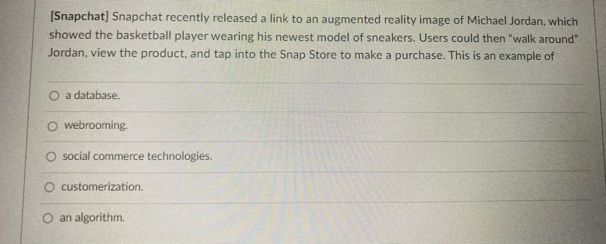 [Snapchat] Snapchat recently released a link to an augmented reality image of Michael Jordan, which
showed the basketball player wearing his newest model of sneakers. Users could then "walk around"
Jordan, view the product, and tap into the Snap Store to make a purchase. This is an example of
O a database.
O webrooming.
O social commerce technologies.
O customerization.
an algorithm.
