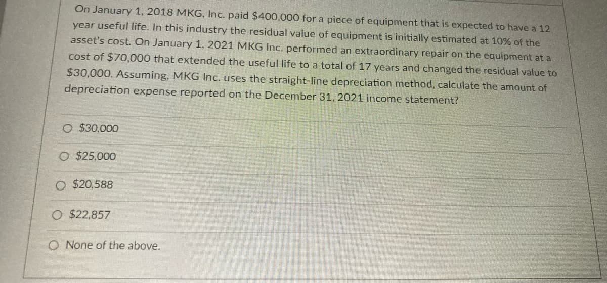 On January 1, 2018 MKG, Inc. paid $400,000 for a piece of equipment that is expected to have a 12
year useful life. In this industry the residual value of equipment is initially estimated at 10% of the
asset's cost. On January 1, 2021 MKG Inc. performed an extraordinary repair on the equipment at a
cost of $70,000 that extended the useful life to a total of 17 years and changed the residual value to
$30,000. Assuming, MKG Inc. uses the straight-line depreciation method, calculate the amount of
depreciation expense reported on the December 31, 2021 income statement?
O $30,000
O $25,000
O $20,588
O $22,857
O None of the above.
