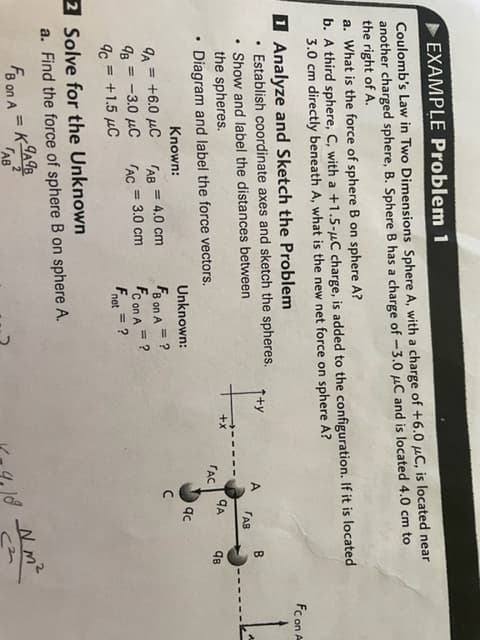 EXAMPLE Problem 1
Coulomb's Law in Two Dimensions Sphere A, with a charge of +6.0 μC, is located near
another charged sphere, B. Sphere B has a charge of -3.0 μC and is located 4.0 cm to
the right of A.
a. What is the force of sphere B on sphere A?
b. A third sphere, C, with a +1.5-μC charge, is added to the configuration. If it is located
3.0 cm directly beneath A, what is the new net force on sphere A?
Analyze and Sketch the Problem
.
Establish coordinate axes and sketch the spheres.
B
P
.
Show and label the distances between
the spheres.
TAB
qв
.
Diagram and label the force vectors.
Known:
Unknown:
= 4.0 cm
9A= +6.0 μC
= ?
FB on A
=
98 = -3.0 μC
ГАС
3.0 cm
FC on A = ?
9c = +1.5 μC
Fnet = ?
2 Solve for the Unknown
a. Find the force of sphere B on sphere A.
9A98
FB on A
=
AB
AB
FAC
QA
qc
с
9109 Nm²
(²
FC on A