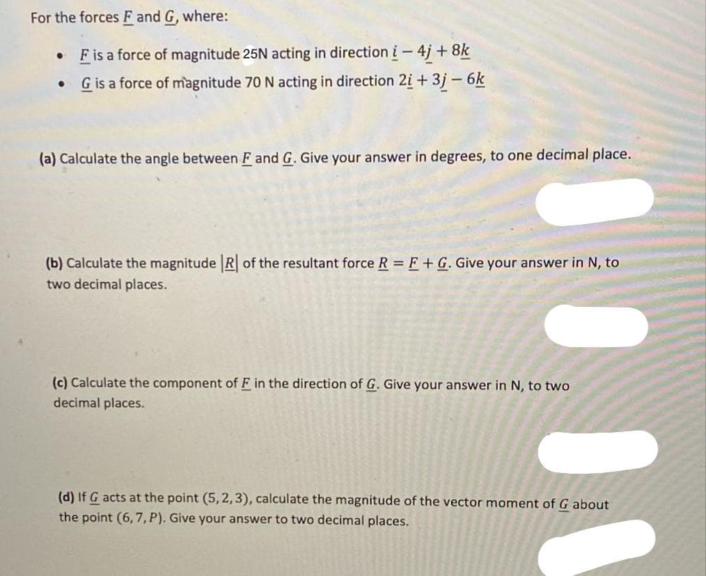 For the forces F and G, where:
F is a force of magnitude 25N acting in direction i-4j + 8k
G is a force of magnitude 70 N acting in direction 2i + 3j - 6k
(a) Calculate the angle between F and G. Give your answer in degrees, to one decimal place.
(b) Calculate the magnitude R of the resultant force R F+ G. Give your answer in N, to
two decimal places.
(c) Calculate the component of F in the direction of G. Give your answer in N, to two
decimal places.
(d) If G acts at the point (5, 2,3), calculate the magnitude of the vector moment of G about
the point (6, 7, P). Give your answer to two decimal places.
