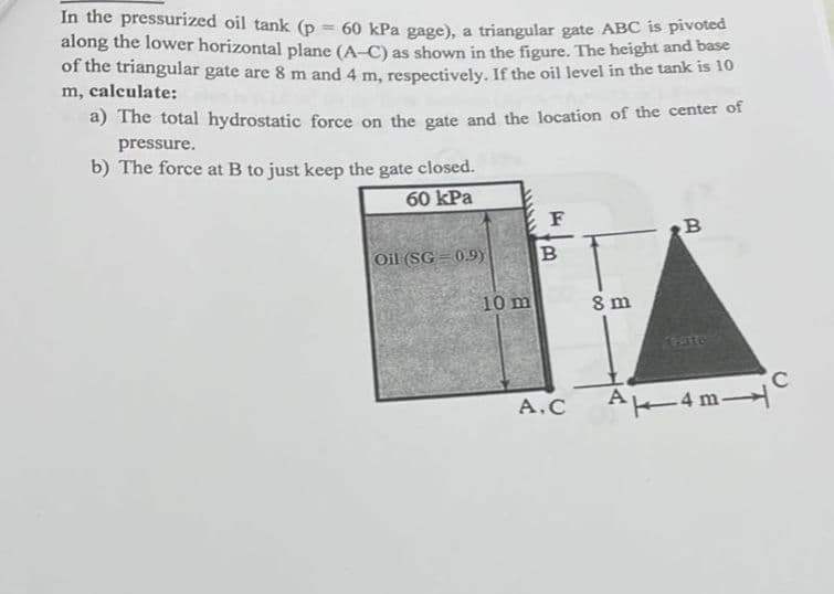 In the pressurized oil tank (p
along the lower horizontal plane (A-C) as shown in the figure. The height and base
of the triangular gate are 8 m and 4 m, respectively. If the oil level in the tank is 10
m, calculate:
60 kPa gage), a triangular gate ABC is pivoted
a) The total hydrostatic force on the gate and the location of the center of
pressure.
b) The force at B to just keep the gate closed.
60 kPa
F
Oil (SG = 0.9)
10 m
8 m
Cate
A.C
A4 m
