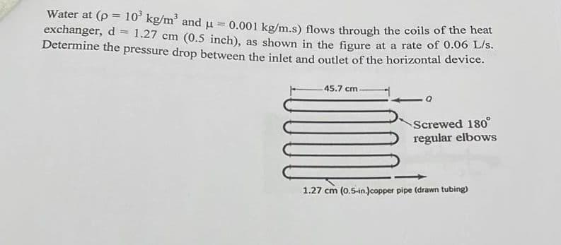 Water at (p = 10' kg/m and u
exchanger, d = 1.27 cm (0.5 inch), as shown in the figure at a rate of 0.06 L/s.
Determine the pressure drop between the inlet and outlet of the horizontal device.
0.001 kg/m.s) flows through the coils of the heat
%3D
45.7 cm
Screwed 180°
regular elbows
1.27 cm (0.5-in.)copper pipe (drawn tubing)
