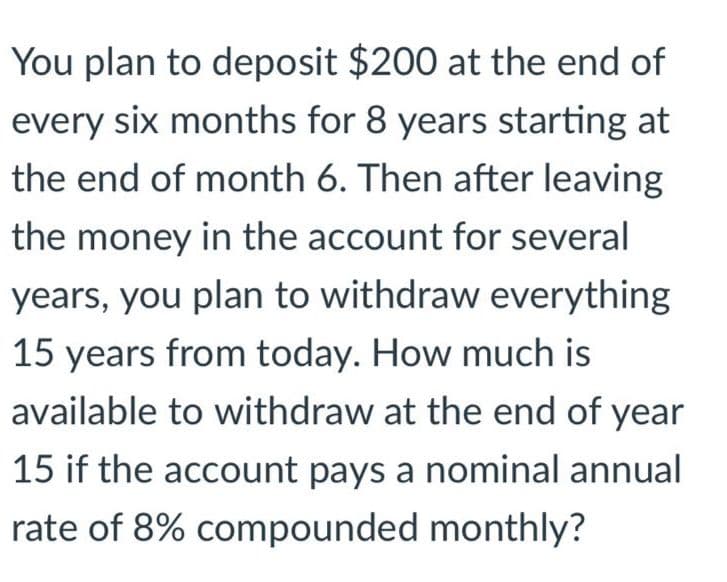 You plan to deposit $200 at the end of
every six months for 8 years starting at
the end of month 6. Then after leaving
the money in the account for several
years, you plan to withdraw everything
15 years from today. How much is
available to withdraw at the end of year
15 if the account pays a nominal annual
rate of 8% compounded monthly?
