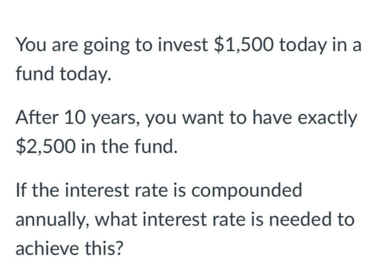 You are going to invest $1,500 today in a
fund today.
After 10 years, you want to have exactly
$2,500 in the fund.
If the interest rate is compounded
annually, what interest rate is needed to
achieve this?
