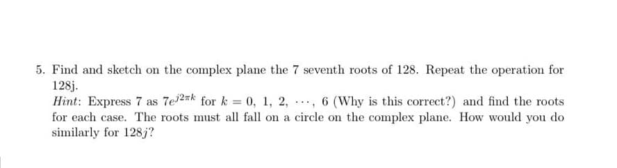 5. Find and sketch on the complex plane the 7 seventh roots of 128. Repeat the operation for
128j.
Hint: Express 7 as 7e2nk for k = 0, 1, 2, , 6 (Why is this correct?) and find the roots
for each case. The roots must all fall on a circle on the complex plane. How would you do
similarly for 128j?
