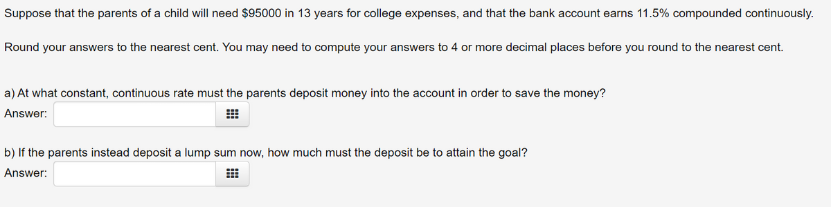 Suppose that the parents of a child will need $95000 in 13 years for college expenses, and that the bank account earns 11.5% compounded continuously.
Round your answers to the nearest cent. You may need to compute your answers to 4 or more decimal places before you round to the nearest cent.
a) At what constant, continuous rate must the parents deposit money into the account in order to save the money?
Answer:
b) If the parents instead deposit a lump sum now, how much must the deposit be to attain the goal?
Answer:
