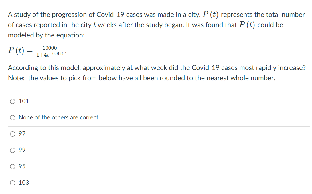 A study of the progression of Covid-19 cases was made in a city. P (t) represents the total number
of cases reported in the city t weeks after the study began. It was found that P (t) could be
modeled by the equation:
P (t) =
10000
1+4e-0.014t ·
According to this model, approximately at what week did the Covid-19 cases most rapidly increase?
Note: the values to pick from below have all been rounded to the nearest whole number.
O 101
O None of the others are correct.
O 97
O 99
O 95
O 103

