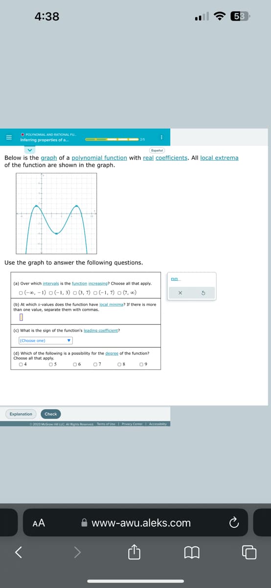 =
4:38
O POLYNOMIAL AND RATIONAL FU
Inferring properties of a..
M
Use the graph to answer the following questions.
Below is the graph of a polynomial function with real coefficients. All local extrema
of the function are shown in the graph.
(a) Over which intervals is the function increasing? Choose all that apply.
0(-∞, -1) 0 (-1, 3) 0 (3, 7) 0 (-1,7) 0 (7,00)
(b) At which x-values does the function have local minima? If there is more
than one value, separate them with commas.
0
(c) What is the sign of the function's leading coefficient?
(Choose one)
Explanation
(d) Which of the following is a possibility for the degree of the function?
Choose all that apply.
OS
06 07
08
Check
Y
Español
AA
I
09
© 2023 McGraw Hill LLC. All Rights Reserved. Terms of Use | Privacy Center | Accessibility
0.0
X
www-awu.aleks.com
8
53
Ś