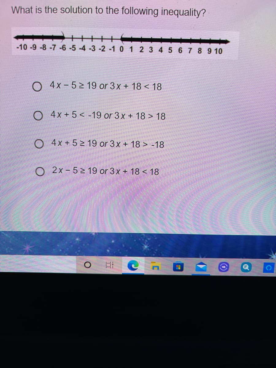 What is the solution to the following inequality?
-10 -9 -8 -7 -6 -5 -4 -3 -2 -1 0 1 2 3 4 5 6 7 8 9 10
O 4x-5> 19 or 3x + 18 < 18
O 4x+5< -19 or 3x + 18 > 18
O 4x+ 5 > 19 or 3x + 18 > -18
O 2x - 5 > 19 or 3x + 18 < 18
O H C n
