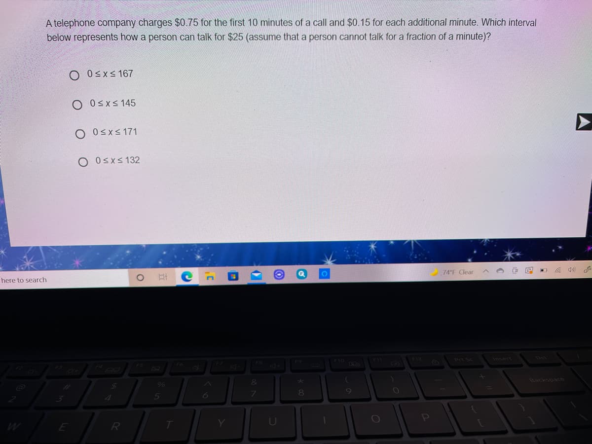 A telephone company charges $0.75 for the first 10 minutes of a call and $0.15 for each additional minute. Which interval
below represents how a person can talk for $25 (assume that a person cannot talk for a fraction of a minute)?
O 0<xs 167
O Osxs 145
O Osxs 171
O Osxs 132
here to search
74°F Clear
C 4)
F8
F9
F12
Cas
Prt Sc
Insert
Del
Ax
24
Backspace
7.
08.
