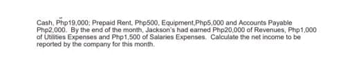 Cash, Php19,000; Prepaid Rent, Php500, Equipment, Php5,000 and Accounts Payable
Php2.000. By the end of the month, Jackson's had earned Php20,000 of Revenues, Php1,000
of Utilities Expenses and Php1,500 of Salaries Expenses. Calculate the net income to be
reported by the company for this month.
