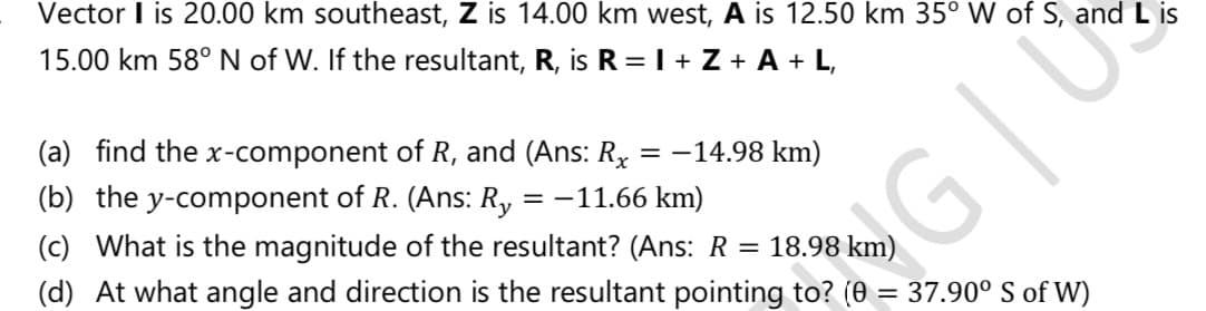 Vector I is 20.00 km southeast, Z is 14.00 km west, A is 12.50 km 35° W of S, and L is
15.00 km 58° N of W. If the resultant, R, is R =I + Z + A + L,
(a) find the x-component of R, and (Ans: Rx = -14.98 km)
(b) the y-component of R. (Ans: R, = -11.66 km)
(c) What is the magnitude of the resultant? (Ans: R =
NG
(d) At what angle and direction is the resultant pointing to? (0 = 37.90° S of W)
18.98 km)
