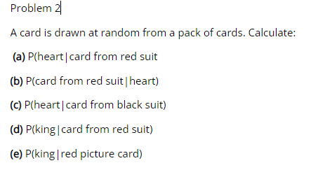Problem 2
A card is drawn at random from a pack of cards. Calculate:
(a) P(heart|card from red suit
(b) P(card from red suit|heart)
(C) P(heart|card from black suit)
(d) P(king|card from red suit)
(e) P(king|red picture card)

