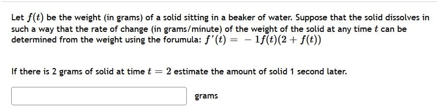 Let f(t) be the weight (in grams) of a solid sitting in a beaker of water. Suppose that the solid dissolves in
such a way that the rate of change (in grams/minute) of the weight of the solid at any time t can be
determined from the weight using the forumula: f'(t) = - 1f(t)(2+ f(t))
If there is 2 grams of solid at time t = 2 estimate the amount of solid 1 second later.
grams

