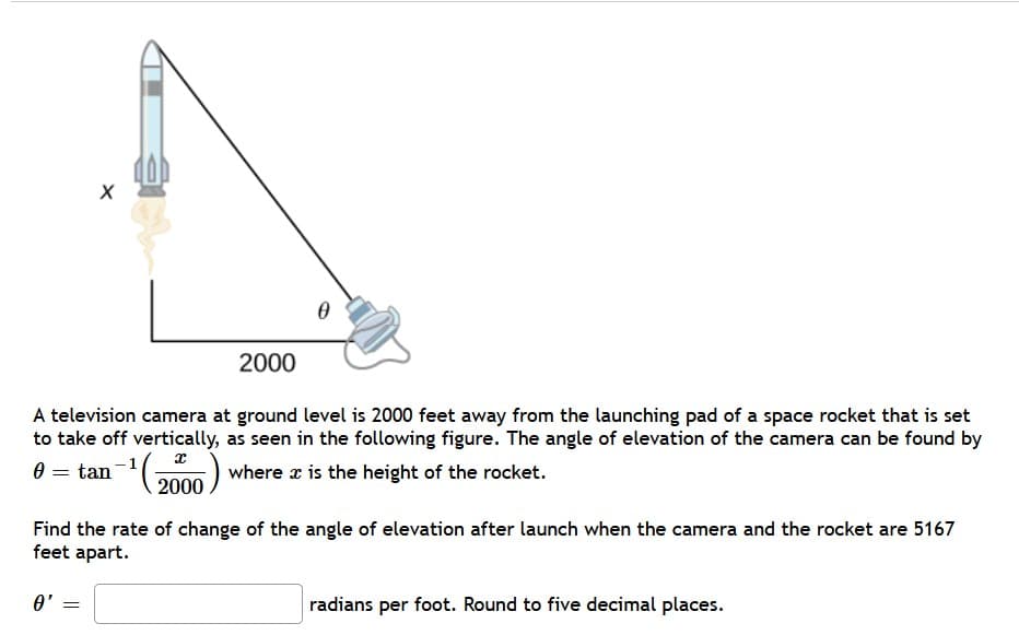 2000
A television camera at ground level is 2000 feet away from the launching pad of a space rocket that is set
to take off vertically, as seen in the following figure. The angle of elevation of the camera can be found by
'(2000
-1
where x is the height of the rocket.
Find the rate of change of the angle of elevation after launch when the camera and the rocket are 5167
feet apart.
O'
radians per foot. Round to five decimal places.
