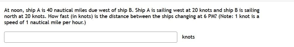 At noon, ship A is 40 nautical miles due west of ship B. Ship A is sailing west at 20 knots and ship B is sailing
north at 20 knots. How fast (in knots) is the distance between the ships changing at 6 PM? (Note: 1 knot is a
speed of 1 nautical mile per hour.)
knots

