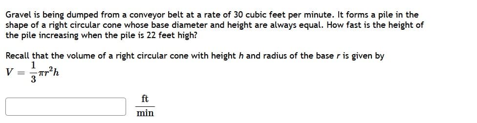 Gravel is being dumped from a conveyor belt at a rate of 30 cubic feet per minute. It forms a pile in the
shape of a right circular cone whose base diameter and height are always equal. How fast is the height of
the pile increasing when the pile is 22 feet high?
Recall that the volume of a right circular cone with height h and radius of the base r is given by
1
V =
ft
min
