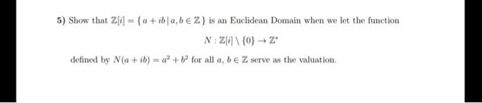 5) Show that Z[i) ={a+ ib|a,b€Z} is an Euclidean Domain when we let the function
%3D
N: Z(6) \ {0}→ Z
defined by N(a+ ib) = a + for all a, b EZ serve as the valuation.
