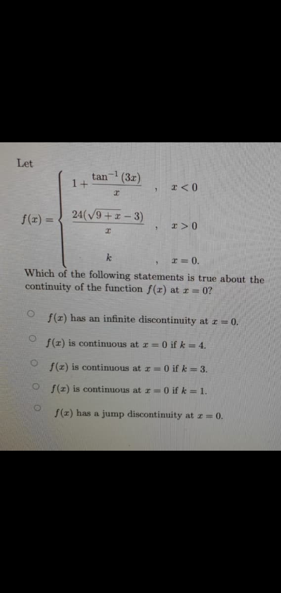 Let
-1
tan
1+
(3x)
f(x) =
24(V9+x - 3)
r>0
k
I = 0.
Which of the following statements is true about the
continuity of the function f(r) at r = 0?
f(x) has an infinite discontinuity at r = 0.
f(x) is continuous at r =0 if k = 4.
f(z) is continuous at r = 0 if k = 3.
f(x) is continuous at r = 0 if k = 1.
f(x) has a jump discontinuity at z = 0.
