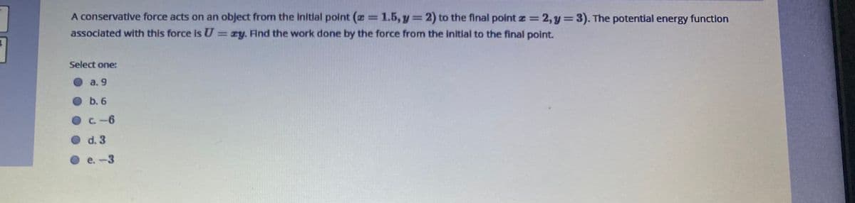 A conservative force acts on an object from the initlal polnt (=1.5, y=2) to the final point z=
2,y =3). The potential energy function
%3D
associated with this force Is U
= zy. Find the work done by the force from the initial to the final point.
Select one:
Oa. 9
O b. 6
OC.-6
O d. 3
O e.-3
