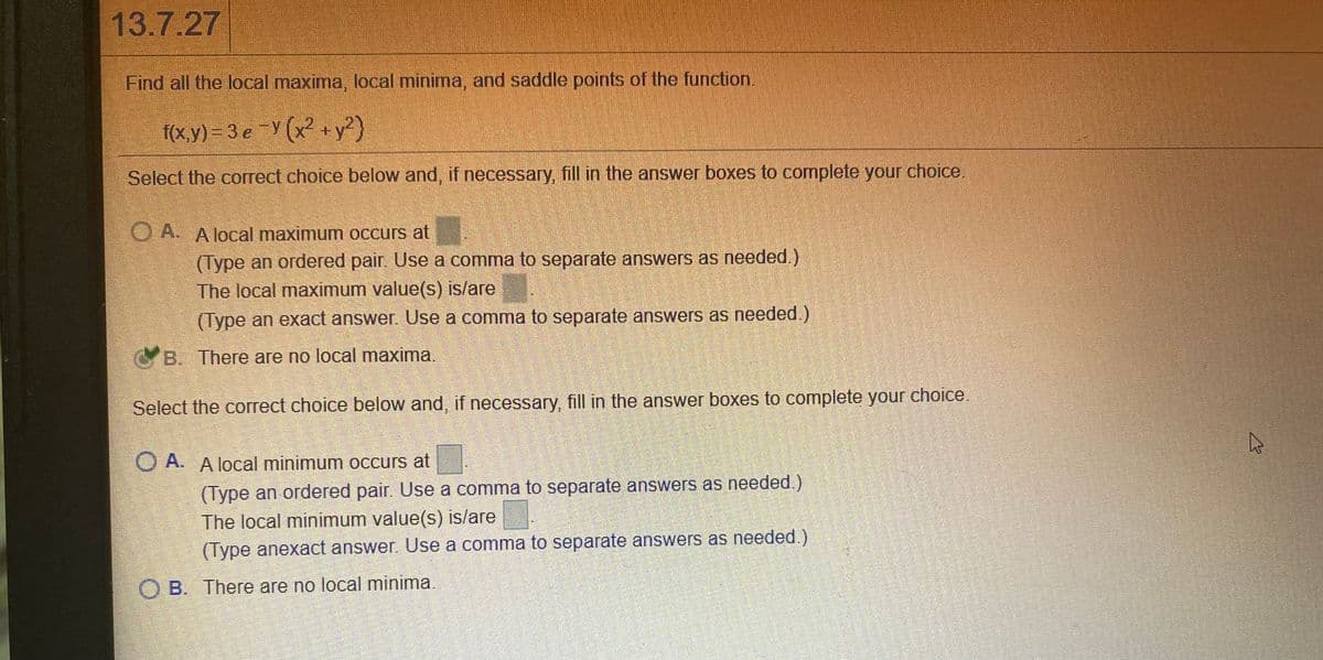 13.7.27
Find all the local maxima, local minima, and saddle points of the function.
f(x,y) = 3 e Y (x ++y²}
Select the correct choice below and, if necessary, fill in the answer boxes to complete your choice.
O A. A local maximum occurs at
(Type an ordered pair. Use a comma to separate answers as needed.)
The local maximum value(s) is/are
(Type an exact answer. Use a comma tO separate answers as needed.)
GB. There are no local maxima.
Select the correct choice below and, if necessary, fill in the answer boxes to complete your choice.
O A. A local minimum occurs at
(Type an ordered pair. Use a comma to separate answers as needed.)
The local minimum value(s) is/are
(Type anexact answer. Use a comma to separate answers as needed.)
O B. There are no local minima.
