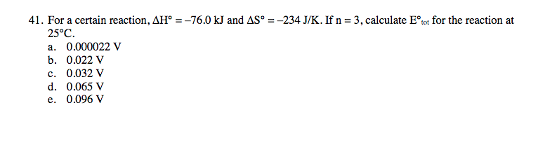 41. For a certain reaction, AH° =-76.0 kJ and AS° = -234 J/K. If n= 3, calculate E°tot for the reaction at
25°C.
a. 0.000022 V
b. 0.022 V
c. 0.032 V
d. 0.065 V
e. 0.096 V
