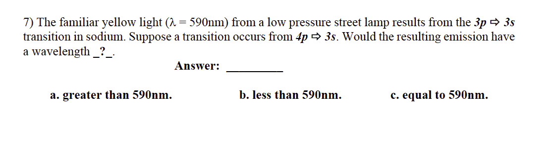 7) The familiar yellow light (1 = 590nm) from a low pressure street lamp results from the 3p = 3s
transition in sodium. Suppose a transition occurs from 4p > 3s. Would the resulting emission have
a wavelength _?_.
Answer:
a. greater than 590nm.
b. less than 590nm.
c. equal to 590nm.
