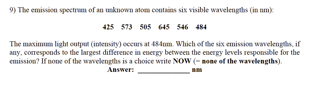 9) The emission spectrum of an unknown atom contains six visible wavelengths (in nm):
425 573
505
645 546 484
The maximum light output (intensity) occurs at 484nm. Which of the six emission wavelengths, if
any, corresponds to the largest difference in energy between the energy levels responsible for the
emission? If none of the wavelengths is a choice write NOW (= none of the wavelengths).
Answer:
nm
