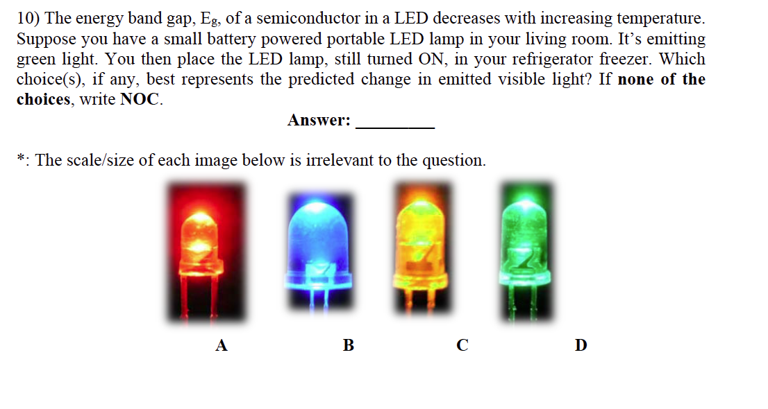 10) The energy band gap, Eg, of a semiconductor in a LED decreases with increasing temperature.
Suppose you have a small battery powered portable LED lamp in your living room. It's emitting
green light. You then place the LED lamp, still turned ON, in your refrigerator freezer. Which
choice(s), if any, best represents the predicted change in emitted visible light? If none of the
choices, write NOC.
Answer:
*: The scale/size of each image below is irrelevant to the question.
А
B
D
