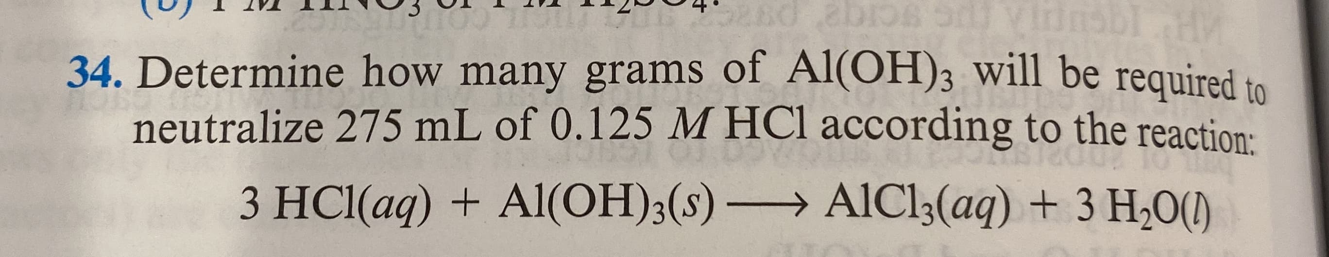 34. Determine how many grams of Al(OH)3 will be required to
neutralize 275 mL of 0.125 M HCl according to the reaction:
3 HCl(aq) + Al(OH);(s) AlCl3(aq) + 3 H,0()
