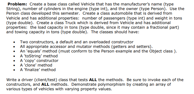 Problem: Create a base class called Vehicle that has the manufacturer's name (type
String), number of cylinders in the engine (type int), and the owner (type Person). Use the
Person class developed this semester. Create a class automobile that is derived from
0
5
and towing capacity in tons (type double). The classes should have:
. Two constructors, a default and an overloaded constructor
All appropriate accessor and mutator methods (getters and setters)
0
9
A 'toString' method
A 'finalize' method
Write a driver (client/test) class that tests ALL the methods. Be sure to invoke each of the
constructors, and ALL methods. Demonstrate polymorphism by creating an array of
various types of vehicles with varying property values
0
5
0
