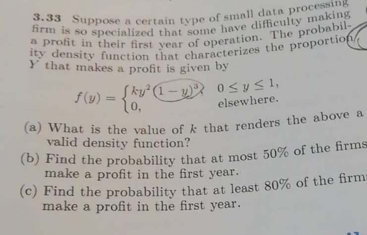 Y that makes a profit is given by
f(y) =
Į ky (1-y)
0 <y < 1,
%3D
elsewhere.
valid density function?
make a profit in the first year.
(c) Find the probability that at least 80% of the firm:
make a profit in the first year.
