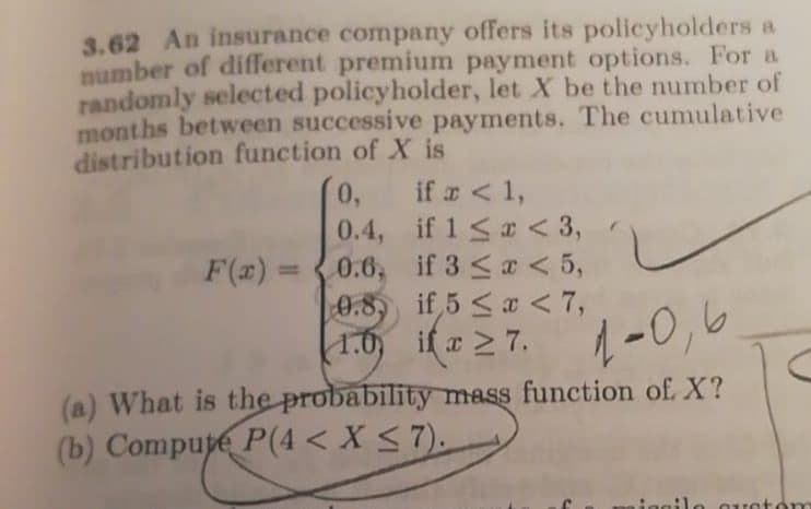 3.62 An insurance company offers its policyholders a
number of different premium payment options. For a
randomly selected policyholder, let X be the number of
months between successive payments. The cumulative
distribution function of X is
0,
if a <1,
0.4, if 1 <a < 3,
0.6, if 3 <a < 5,
0.8 if 5 <a < 7,
if x 2 7.
F(x) =
%3D
1.0) i( z2 7. -0,6
(a) What is the probability mass function of X?
(b) Compupe P(4 < X < 7).
iagilo c rsto
