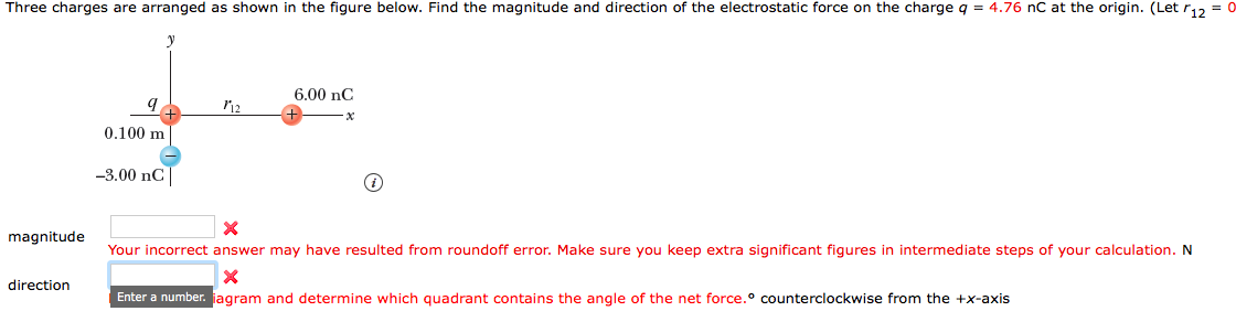 Three charges are arranged as shown in the figure below. Find the magnitude and direction of the electrostatic force on the charge q = 4.76 nC at the origin. (Let r12-0
6.00 nC
0.100 m
-3.00 nC
magnitude
Your incorrect answer may have resulted from roundoff error. Make sure you keep extra significant figures in intermediate steps of your calculation. N
direction
Enter a number. jagram and determine which quadrant contains the angle of the net force.o counterclockwise from the +x-axis
