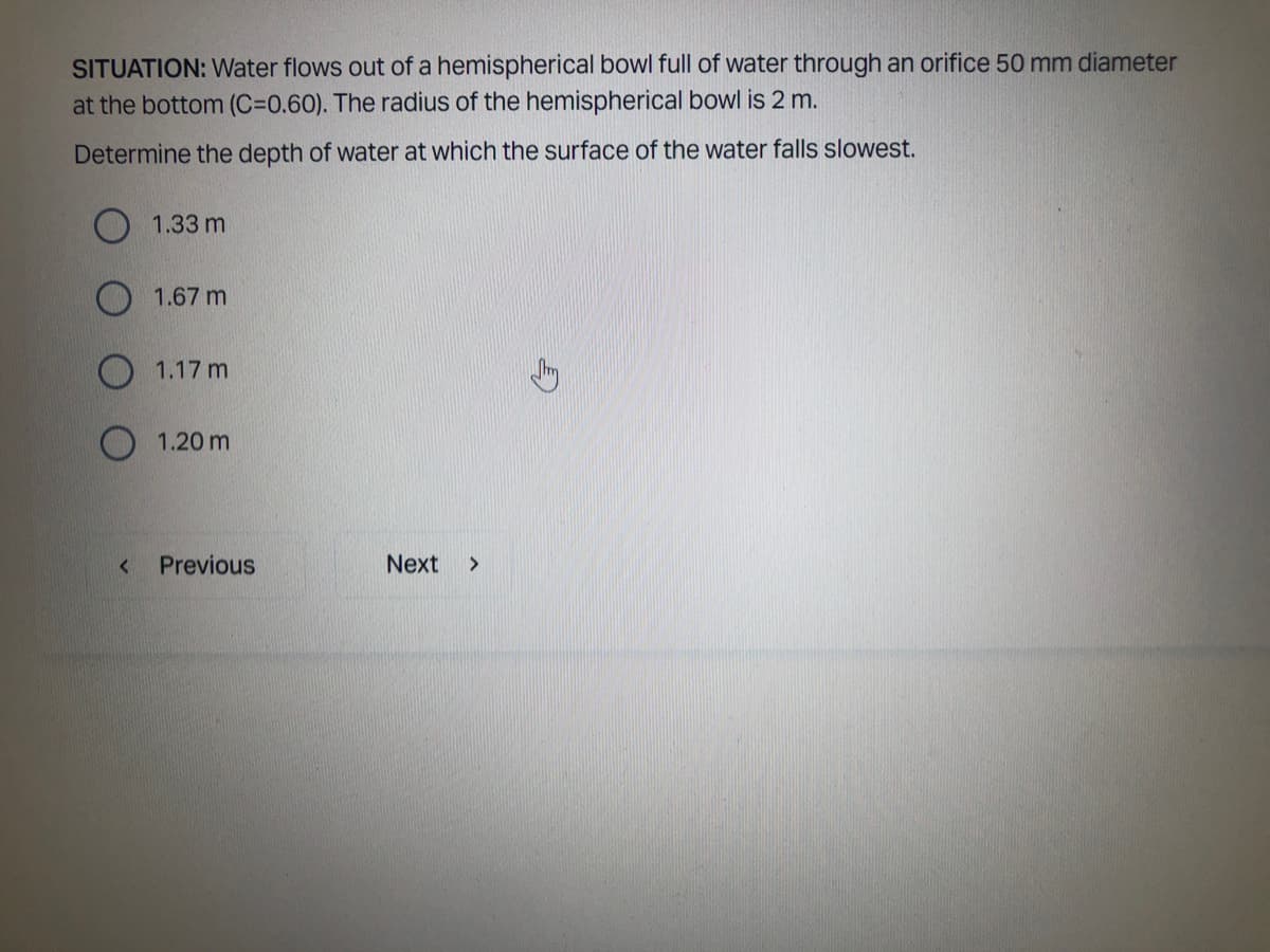 SITUATION: Water flows out of a hemispherical bowl full of water through an orifice 50 mm diameter
at the bottom (C=0.60). The radius of the hemispherical bowl is 2 m.
Determine the depth of water at which the surface of the water falls slowest.
1.33 m
1.67 m
1.17 m
1.20 m
Previous
Next >
<