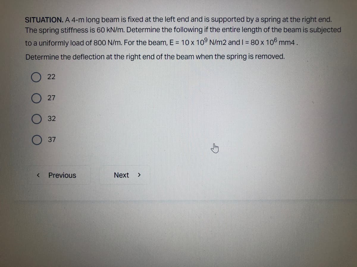 SITUATION. A 4-m long beam is fixed at the left end and is supported by a spring at the right end.
The spring stiffness is 60 kN/m. Determine the following if the entire length of the beam is subjected
to a uniformly load of 800 N/m. For the beam, E = 10 x 109 N/m2 and I = 80 x 106 mm4.
Determine the deflection at the right end of the beam when the spring is removed.
22
27
32
37
Previous
Next >
<
G