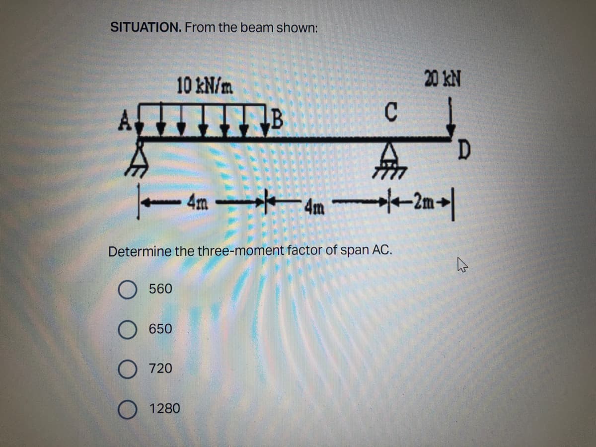 SITUATION. From the beam shown:
10 kN/m
B
C
無
4m
* 42m刊
Determine the three-moment factor of span AC.
4
560
650
0 720
○ 1280
20 kN
D