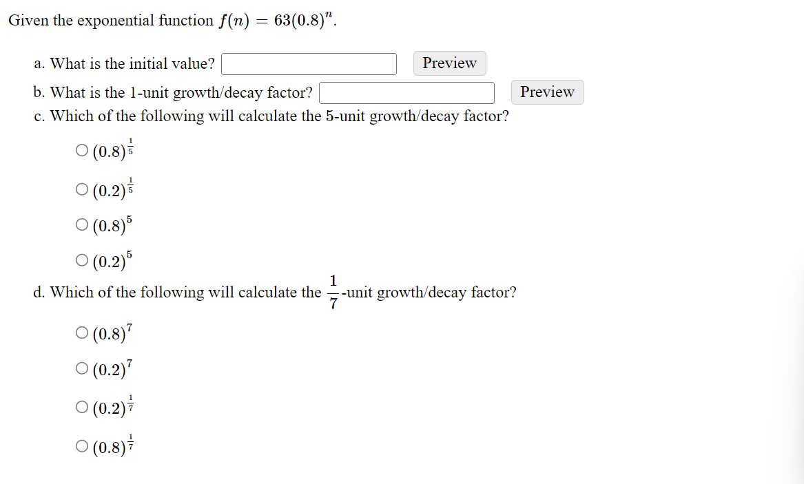 Given the exponential function f(n) = 63(0.8)".
a. What is the initial value?
b. What is the 1-unit growth/decay factor?
c. Which of the following will calculate the 5-unit growth/decay factor?
○ (0.8)
○ (0.2)
○ (0.8) 5
○ (0.2)5
1
d. Which of the following will calculate the
-unit growth/decay factor?
7
(0.8)
(0.2)7
Preview
○ (0.2)
○ (0.8)
Preview