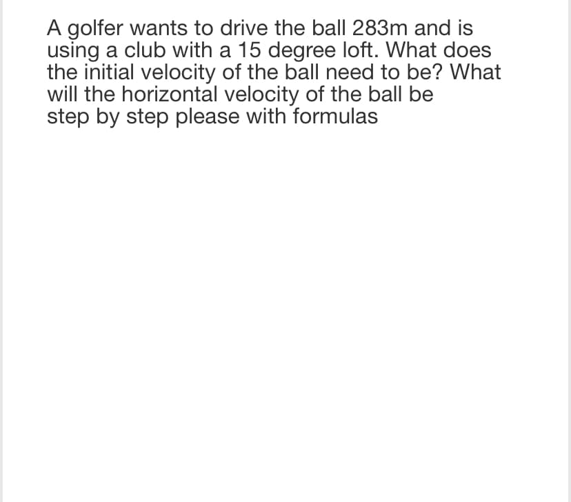 A golfer wants to drive the ball 283m and is
using a club with a 15 degree loft. What does
the initial velocity of the ball need to be? What
will the horizontal velocity of the ball be
step by step please with formulas